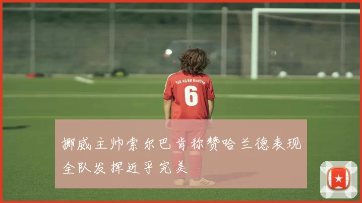 挪威主帅索尔巴肯称赞哈兰德表现全队发挥近乎完美