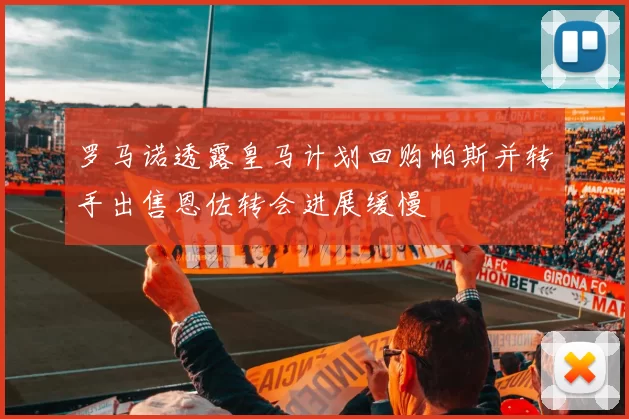 罗马诺透露皇马计划回购帕斯并转手出售恩佐转会进展缓慢