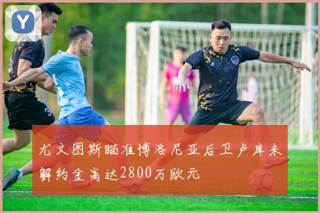 尤文图斯瞄准博洛尼亚后卫卢库米解约金高达2800万欧元