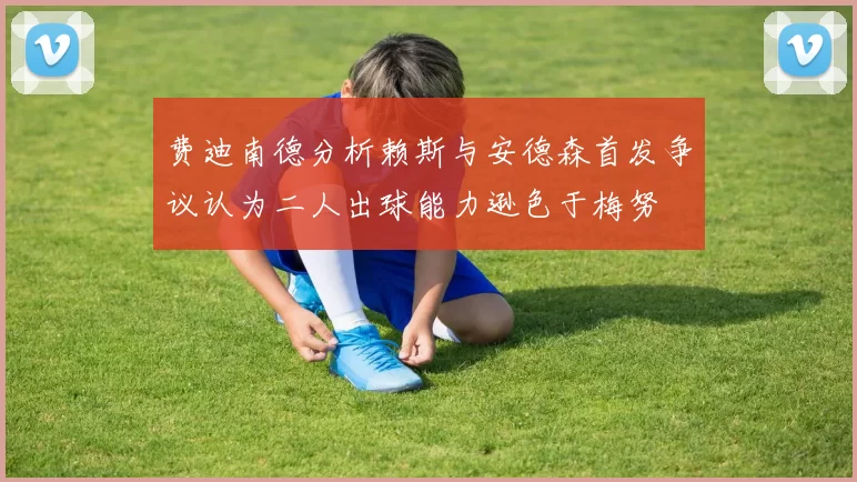 费迪南德分析赖斯与安德森首发争议认为二人出球能力逊色于梅努